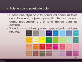 • Acierta con la paleta de color
• El tono que elijas para la pared, así como las telas
de la tapicería, cojines o pantallas, te marcaran la
gama predominante y el tono idóneo para las
cortinas.
• Si dudas y no sabes que escoger, elige los colores
neutros.
164
 