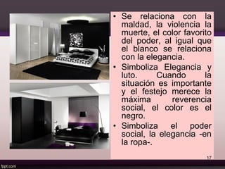• Se relaciona con la
maldad, la violencia la
muerte, el color favorito
del poder, al igual que
el blanco se relaciona
con la elegancia.
• Simboliza Elegancia y
luto. Cuando la
situación es importante
y el festejo merece la
máxima reverencia
social, el color es el
negro.
• Simboliza el poder
social, la elegancia -en
la ropa-.
17
 