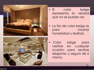 • El color beige
representa la verdad
que no se puede ver.
• La flor de color beige es
para mostrar
honestidad y lealtad.
• Color beige para
vestirse en cualquier
ocasión para sentirse
elegante, y seguro de si
mismo.
27
 