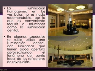 • La iluminación
homogénea en los
vestíbulos no es nada
recomendable, por lo
que es conveniente
recurrir a soluciones
como la iluminación
cenital.
• En algunos supuestos
se suele utilizar una
iluminación cenital,
con luminarias que
tienen poca apertura
aprovechando el
fenómeno del punto
focal de los reflectores
de revolución.
50
 