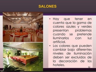 • Hay que tener en
cuenta que la gama de
colores azules y verdes
presentan problemas
cuando se pretende
iluminarlos con luz
artificial.
• Los colores que pueden
cambiar bajo diferentes
niveles de iluminación
deben ser excluidos de
la decoración de los
hoteles.
SALONES
52
 
