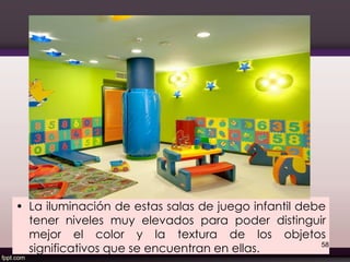 • La iluminación de estas salas de juego infantil debe
tener niveles muy elevados para poder distinguir
mejor el color y la textura de los objetos
significativos que se encuentran en ellas. 58
 
