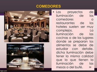 COMEDORES
• Los proyectos de
iluminación de los
comedores o
restaurantes de los
hoteles suelen ser muy
complejos. La
iluminación de las
cocinas o de los lugares
donde se preparan los
alimentos se debe de
estudiar con detalle,
dicha iluminación debe
tener la misma calidad
que la que tienen la
iluminación de las
mesas o del bufé. 59
 