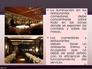 • La iluminación en los
restaurantes y
comedores debe
concentrarse sobre
todo en las zonas
donde se exponen las
comidas y sobre las
mesas.
• Los comedores y
restaurantes
deben tener un
ambiente íntimo y
acogedor que no
debe de estar reñido
con la eficiencia de
funcionamiento del
servicio.
61
 