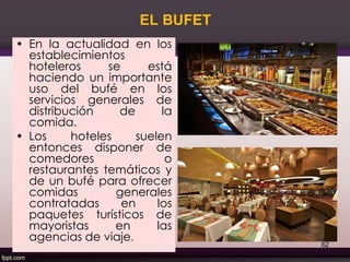 EL BUFET
• En la actualidad en los
establecimientos
hoteleros se está
haciendo un importante
uso del bufé en los
servicios generales de
distribución de la
comida.
• Los hoteles suelen
entonces disponer de
comedores o
restaurantes temáticos y
de un bufé para ofrecer
comidas generales
contratadas en los
paquetes turísticos de
mayoristas en las
agencias de viaje.
62
 