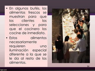 • En algunos bufés, los
alimentos frescos se
muestran para que
los clientes los
selecciones y para
que el cocinero los
cocine de inmediato.
• Estos alimentos
necesariamente
requieren una
iluminación especial
diferente a la que se
le da al resto de los
alimentos.
64
 