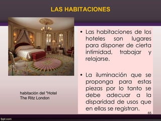 LAS HABITACIONES
• Las habitaciones de los
hoteles son lugares
para disponer de cierta
intimidad, trabajar y
relajarse.
• La iluminación que se
proponga para estas
piezas por lo tanto se
debe adecuar a la
disparidad de usos que
en ellas se registran.
65
habitación del "Hotel
The Ritz London
 