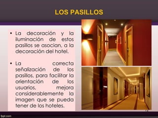 LOS PASILLOS
• La decoración y la
iluminación de estos
pasillos se asocian, a la
decoración del hotel.
• La correcta
señalización de los
pasillos, para facilitar la
orientación de los
usuarios, mejora
considerablemente la
imagen que se pueda
tener de los hoteles.
72
 