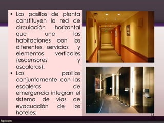 • Los pasillos de planta
constituyen la red de
circulación horizontal
que une las
habitaciones con los
diferentes servicios y
elementos verticales
(ascensores y
escaleras).
• Los pasillos
conjuntamente con las
escaleras de
emergencia integran el
sistema de vías de
evacuación de los
hoteles. 74
 