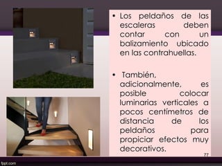 • Los peldaños de las
escaleras deben
contar con un
balizamiento ubicado
en las contrahuellas.
• También,
adicionalmente, es
posible colocar
luminarias verticales a
pocos centímetros de
distancia de los
peldaños para
propiciar efectos muy
decorativos.
77
 