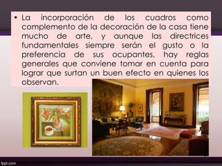• La incorporación de los cuadros como
complemento de la decoración de la casa tiene
mucho de arte, y aunque las directrices
fundamentales siempre serán el gusto o la
preferencia de sus ocupantes, hay reglas
generales que conviene tomar en cuenta para
lograr que surtan un buen efecto en quienes los
observan.
81
 