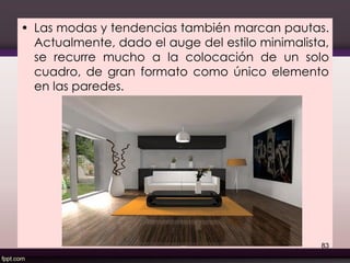 • Las modas y tendencias también marcan pautas.
Actualmente, dado el auge del estilo minimalista,
se recurre mucho a la colocación de un solo
cuadro, de gran formato como único elemento
en las paredes.
83
 