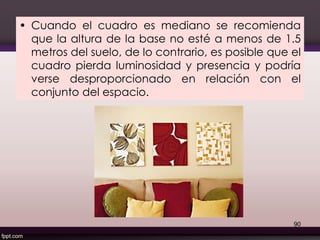 • Cuando el cuadro es mediano se recomienda
que la altura de la base no esté a menos de 1.5
metros del suelo, de lo contrario, es posible que el
cuadro pierda luminosidad y presencia y podría
verse desproporcionado en relación con el
conjunto del espacio.
90
 