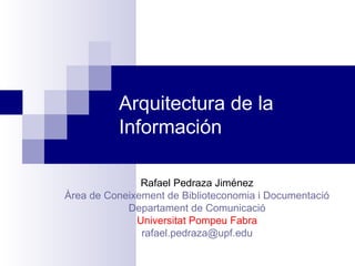 Arquitectura de la Información Rafael Pedraza Jiménez Àrea de Coneixement de Biblioteconomia i Documentació Departament de Comunicació Universitat Pompeu Fabra [email_address]   