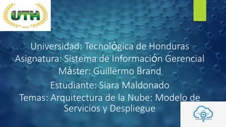 Universidad: Tecnológica de Honduras
Asignatura: Sistema de Información Gerencial
Máster: Guillermo Brand
Estudiante: Siara Maldonado
Temas: Arquitectura de la Nube: Modelo de
Servicios y Despliegue
 