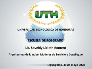 UNIVERSIDAD TECNOLÓGICA DE HONDURAS
ESCUELA DE POSGRADO
Lic. Soveidy Lidieth Romero
Arquitectura de la nube: Modelos de Servicio y Despliegue
Tegucigalpa, 30 de mayo 2020
 
