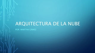 ARQUITECTURA DE LA NUBE
POR: MARTHA GÁMEZ
 