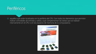Periféricos
 aquellos que están localizados en la periferia del CPU. Son todos los elementos que permiten
realizar actividades de entrada y salida y que complementan las tareas que se realizan
internamente en el CPU o en los espacios de memoria de la computadora.
 