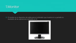 1.Monitor
 El monitor es un dispositivo de salida para el ordenador que muestra en su pantalla los
resultados de las operaciones realizadas en él.
 
