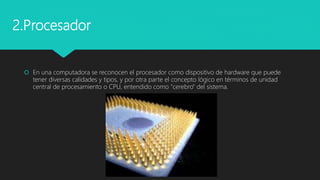  En una computadora se reconocen el procesador como dispositivo de hardware que puede
tener diversas calidades y tipos, y por otra parte el concepto lógico en términos de unidad
central de procesamiento o CPU, entendido como "cerebro" del sistema.
2.Procesador
 