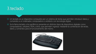 3.teclado
 Un teclado es un dispositivo compuesto por un sistema de teclas que permiten introducir datos y
comandos a un ordenador, computadora o artefacto con tecnología digital.
 Se le llama teclado a los periféricos presentes en distintos tipos de dispositivos digitales como
computadoras, celulares, PDA y otros, que permiten ingresar, mediante la combinación de teclas,
datos y comandos para el funcionamiento del mismo.
 