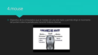 4.mouse
 Dispositivo de la computadora que se maneja con una sola mano y permite dirigir el movimiento
del puntero sobre la pantalla para transmitir órdenes diversas
 