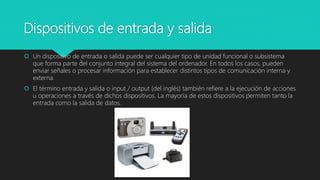 Dispositivos de entrada y salida
 Un dispositivo de entrada o salida puede ser cualquier tipo de unidad funcional o subsistema
que forma parte del conjunto integral del sistema del ordenador. En todos los casos, pueden
enviar señales o procesar información para establecer distintos tipos de comunicación interna y
externa.
 El término entrada y salida o input / output (del inglés) también refiere a la ejecución de acciones
u operaciones a través de dichos dispositivos. La mayoría de estos dispositivos permiten tanto la
entrada como la salida de datos.
 