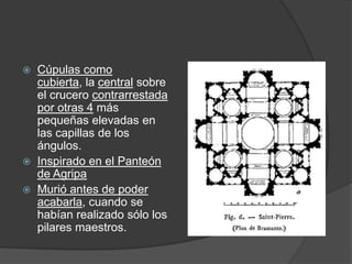    Cúpulas como
    cubierta, la central sobre
    el crucero contrarrestada
    por otras 4 más
    pequeñas elevadas en
    las capillas de los
    ángulos.
   Inspirado en el Panteón
    de Agripa
   Murió antes de poder
    acabarla, cuando se
    habían realizado sólo los
    pilares maestros.
 