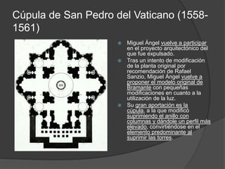 Cúpula de San Pedro del Vaticano (1558-
1561)
                     Miguel Ángel vuelve a participar
                      en el proyecto arquitectónico del
                      que fue expulsado.
                     Tras un intento de modificación
                      de la planta original por
                      recomendación de Rafael
                      Sanzio, Miguel Ángel vuelve a
                      proponer el modelo original de
                      Bramante con pequeñas
                      modificaciones en cuanto a la
                      utilización de la luz.
                     Su gran aportación es la
                      cúpula, a la que modificó
                      suprimiendo el anillo con
                      columnas y dándole un perfil más
                      elevado, convirtiéndose en el
                      elemento predominante al
                      suprimir las torres.
 