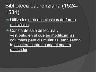 Biblioteca Laurenziana (1524-
1534)
 Utiliza los métodos clásicos de forma
  anticlásica.
 Consta de sala de lectura y
  vestíbulo, en el que se modifican las
  columnas para disimularlas, empleando
  la escalera central como elemento
  unificador.
 