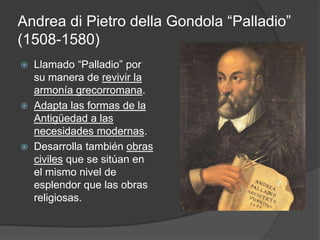 Andrea di Pietro della Gondola “Palladio”
(1508-1580)
   Llamado “Palladio” por
    su manera de revivir la
    armonía grecorromana.
   Adapta las formas de la
    Antigüedad a las
    necesidades modernas.
   Desarrolla también obras
    civiles que se sitúan en
    el mismo nivel de
    esplendor que las obras
    religiosas.
 
