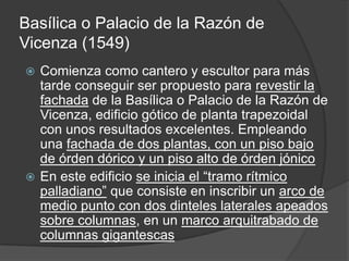 Basílica o Palacio de la Razón de
Vicenza (1549)
 Comienza como cantero y escultor para más
  tarde conseguir ser propuesto para revestir la
  fachada de la Basílica o Palacio de la Razón de
  Vicenza, edificio gótico de planta trapezoidal
  con unos resultados excelentes. Empleando
  una fachada de dos plantas, con un piso bajo
  de órden dórico y un piso alto de órden jónico
 En este edificio se inicia el “tramo rítmico
  palladiano” que consiste en inscribir un arco de
  medio punto con dos dinteles laterales apeados
  sobre columnas, en un marco arquitrabado de
  columnas gigantescas
 