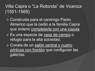 Villa Capra o “La Rotonda” de Vicenza
(1551-1569)
 Construida para el canónigo Paolo
  Almerico que la cedió a la familia Capra
  que ordeno completarla con una cúpula
 Es una especie de casa de campo o
  refugio para la alta sociedad.
 Consta de un salón central y cuatro
  pórticos con frontón que configuran las
  galerías.
 