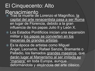 El Cinquecento: Alto
Renacimiento
 Tras la muerte de Lorenzo el Magnífico, la
  capital del arte renacentista pasa a ser Roma
  en lugar de Florencia, debido a la gran
  influencia de los papas Julio II y León X.
 Los Estados Pontificios inician una expansión
  militar y los papas se convierten en los
  mecenas de grandes artistas.
 Es la época de artistas como Miguel
  Ángel, Leonardo, Rafael Sanzio, Bramante o
  Palladio, los llamados grandes maestros, que
  darán lugar al Manierismo al ser imitada su
  “maniera” en toda Europa, aunque
  deformándola y alejándola del arte clásico.
 