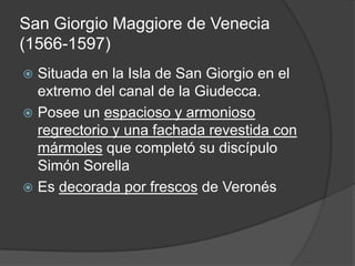 San Giorgio Maggiore de Venecia
(1566-1597)
 Situada en la Isla de San Giorgio en el
  extremo del canal de la Giudecca.
 Posee un espacioso y armonioso
  regrectorio y una fachada revestida con
  mármoles que completó su discípulo
  Simón Sorella
 Es decorada por frescos de Veronés
 