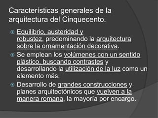 Características generales de la
arquitectura del Cinquecento.
 Equilibrio, austeridad y
  robustez, predominando la arquitectura
  sobre la ornamentación decorativa.
 Se emplean los volúmenes con un sentido
  plástico, buscando contrastes y
  desarrollando la utilización de la luz como un
  elemento más.
 Desarrollo de grandes construcciones y
  planes arquitectónicos que vuelven a la
  manera romana, la mayoría por encargo.
 