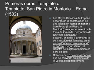 Primeras obras: Templete o
Tempietto, San Pietro in Montorio – Roma
(1502)
                        Los Reyes Católicos de España
                         encargaron la construcción de
                         una iglesia en Roma en honor a
                         San Pedro (San Pietro in
                         Montorio) en agradecimiento a la
                         toma de Granada. Bernardino de
                         Carvajal, embajador
                         español, encarga a Bramante la
                         construcción del Templete en el
                         punto dónde se cree que murió
                         el apóstol. Según Vasari, el
                         claustro de la iglesia también es
                         obra de éste.
                        Rotonda de 16 columnas dóricas
                         que se convierte en símbolo de
                         la vuelta al espíritu romano.
 
