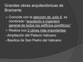 Grandes obras arquitectónicas de
Bramante
  Coincide con la elección de Julio II, es
   nombrado “arquitecto e ingeniero
   general de todos los edificios pontificios”
 Realiza sus 2 obras más importantes:
- Ampliación del Palacio Vaticano
- Basílica de San Pedro del Vaticano
 