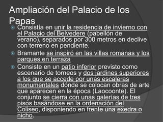 Ampliación del Palacio de los
Papas
 Consistía en unir la residencia de invierno con
  el Palacio del Belvedere (pabellón de
  verano), separados por 300 metros en declive
  con terreno en pendiente.
 Bramante se inspiró en las villas romanas y los
  parques en terraza
 Consiste en un patio inferior previsto como
  escenario de torneos y dos jardines superiores
  a los que se accede por unas escaleras
  monumentales dónde se colocan obras de arte
  que aparecen en la época (Laocoonte). El
  conjunto se cierra con unas galerías de tres
  pisos basándose en la ordenación del
  Coliseo, disponiendo en frente una exedra o
  nicho.
 