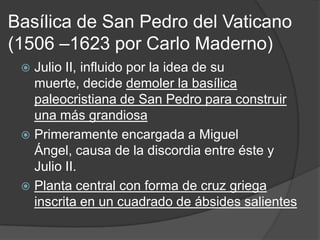 Basílica de San Pedro del Vaticano
(1506 –1623 por Carlo Maderno)
  Julio II, influido por la idea de su
   muerte, decide demoler la basílica
   paleocristiana de San Pedro para construir
   una más grandiosa
  Primeramente encargada a Miguel
   Ángel, causa de la discordia entre éste y
   Julio II.
  Planta central con forma de cruz griega
   inscrita en un cuadrado de ábsides salientes
 