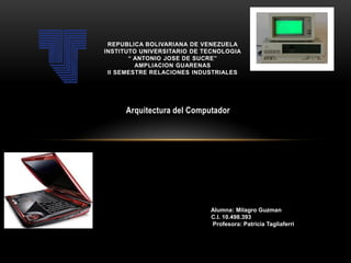 REPUBLICA BOLIVARIANA DE VENEZUELA
INSTITUTO UNIVERSITARIO DE TECNOLOGIA
“ ANTONIO JOSE DE SUCRE”
AMPLIACION GUARENAS
II SEMESTRE RELACIONES INDUSTRIALES

Arquitectura del Computador Investigación

Alumna: Yumey Rojas
V-14.100.686
Alumna: Milagro Guzman
M
lC.I. 10.498.393
Profesora: Patricia Tagliaferri
Profesora: Liz Brito

 