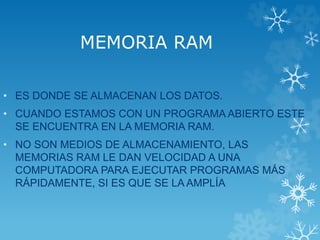 MEMORIA RAM
• ES DONDE SE ALMACENAN LOS DATOS.
• CUANDO ESTAMOS CON UN PROGRAMA ABIERTO ESTE
SE ENCUENTRA EN LA MEMORIA RAM.
• NO SON MEDIOS DE ALMACENAMIENTO, LAS
MEMORIAS RAM LE DAN VELOCIDAD A UNA
COMPUTADORA PARA EJECUTAR PROGRAMAS MÁS
RÁPIDAMENTE, SI ES QUE SE LA AMPLÍA
 
