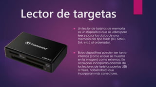 Lector de targetas
 Un lector de tarjetas de memoria
es un dispositivo que se utiliza para
leer y pasar los datos de una
memoria del tipo Flash (SD, MMC,
SM, etc.) al ordenador.
 Estos dispositivos pueden ser tanto
internos (como el que se muestra
en la imagen) como externos. En
ocasiones incorporan además de
los lectores de tarjetas puertos USB
o Freire, habiéndolos que
incorporan más conectores.
 
