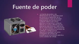 Fuente de poder
 La fuente de poder o de
alimentación es un dispositivo que
se monta en el gabinete de la
computadora y que se encarga
básicamente de transformar la
corriente alterna de la línea
eléctrica comercial en corriente
directa; la cuál es utilizada por los
elementos electrónicos y eléctricos
de la computadora. Otras funciones
son las de suministrar la cantidad de
corriente y voltaje que los
dispositivos requieren así como
protegerlos de subidas de
problemas en el suministro eléctrico
como subidas de voltaje.
 