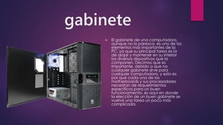 gabinete
 El gabinete de una computadora,
aunque no lo parezca, es uno de los
elementos más importantes de la
PC, ya que su principal tarea es la
de alojar y mantener en su interior
los diversos dispositivos que la
componen. Decimos que es
importante, debido a que no
cualquier gabinete sirve para
cualquier computadora, y esto es
por que cada una de las
motherboards y sus procesadores
necesitan de requerimientos
específicos para un buen
funcionamiento, es aquí en donde
la elección de un buen gabinete se
vuelve una tarea un poco más
complicada.
 