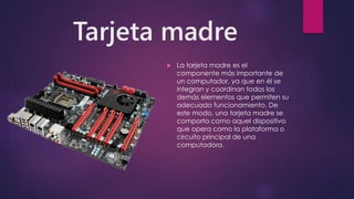 Tarjeta madre
 La tarjeta madre es el
componente más importante de
un computador, ya que en él se
integran y coordinan todos los
demás elementos que permiten su
adecuado funcionamiento. De
este modo, una tarjeta madre se
comporta como aquel dispositivo
que opera como la plataforma o
circuito principal de una
computadora.
 