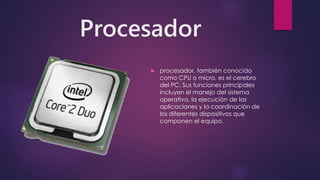 Procesador
 procesador, también conocido
como CPU o micro, es el cerebro
del PC. Sus funciones principales
incluyen el manejo del sistema
operativo, la ejecución de las
aplicaciones y la coordinación de
los diferentes dispositivos que
componen el equipo.
 