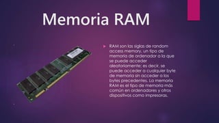 Memoria RAM
 RAM son las siglas de random
access memory, un tipo de
memoria de ordenador a la que
se puede acceder
aleatoriamente; es decir, se
puede acceder a cualquier byte
de memoria sin acceder a los
bytes precedentes. La memoria
RAM es el tipo de memoria más
común en ordenadores y otros
dispositivos como impresoras.
 