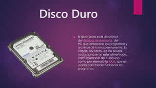 Disco Duro
 El disco duro es el dispositivo
del sistema de memoria del
PC que almacena los programas y
archivos de forma permanente. Es
capaz, por tanto, de no olvidar
nada aunque no este alimentado.
Otras memorias de tu equipo,
como por ejemplo la RAM, que es
usada para hacer funcionar los
programas,
 