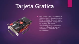 Tarjeta Grafica
 Una tarjeta grafica o tarjeta de
video es un componente de un
PC el cual esta diseñado para
mostrar imágenes en alguno de
los distintos medios de
visualización, normalmente un
monitor, utilizando una gran
variedad de estándar de
visualización.
 